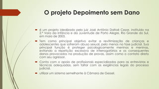 O projeto Depoimento sem Dano
 é um projeto idealizado pelo juiz José Antônio Daltoé Cezar, instituído na
2.ª Vara da Infância e da Juventude de Porto Alegre, Rio Grande do Sul,
em maio de 2003.
 Tem como principal objetivo evitar a revitimização de crianças e
adolescentes que sofreram abuso sexual, pelo menos na fase judicial. Sua
principal função é proteger psicologicamente meninos e meninas,
evitando a repetição excessiva de interrogatórios e os consequentes
danos provocados na produção de provas, assim como o contato direto
com seu agressor.
 Conta com o apoio de profissionais especializados para as entrevistas e
técnicas adequadas, sem faltar com as exigências legais do processo
judicial.
 utilizar um sistema semelhante à Câmara de Gessel.
 