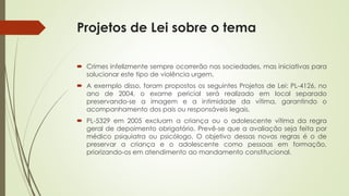 Projetos de Lei sobre o tema
 Crimes infelizmente sempre ocorrerão nas sociedades, mas iniciativas para
solucionar este tipo de violência urgem.
 A exemplo disso, foram propostos os seguintes Projetos de Lei: PL-4126, no
ano de 2004, o exame pericial será realizado em local separado
preservando-se a imagem e a intimidade da vítima, garantindo o
acompanhamento dos pais ou responsáveis legais.
 PL-5329 em 2005 excluam a criança ou o adolescente vítima da regra
geral de depoimento obrigatório. Prevê-se que a avaliação seja feita por
médico psiquiatra ou psicólogo. O objetivo dessas novas regras é o de
preservar a criança e o adolescente como pessoas em formação,
priorizando-os em atendimento ao mandamento constitucional.
 