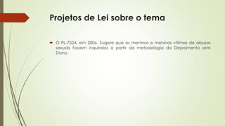 Projetos de Lei sobre o tema
 O PL-7524, em 2006. Sugere que os meninos e meninas vítimas de abusos
sexuais fossem inquiridos a partir da metodologia do Depoimento sem
Dano.
 