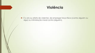 Violência
 É o ato ou efeito de violentar, de empregar força física (contra alguém ou
algo) ou intimidação moral contra (alguém).
 