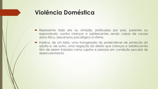 Violência Doméstica
 Representa todo ato ou omissão, praticados por pais, parentes ou
responsáveis, contra crianças e adolescentes sendo capaz de causar
dano físico, sexual e/ou psicológico à vítima.
 Implica, de um lado, uma transgressão do poder/dever de proteção do
adulto e, de outro, uma negação do direito que crianças e adolescentes
têm de serem tratados como sujeitos e pessoas em condição peculiar de
desenvolvimento
 