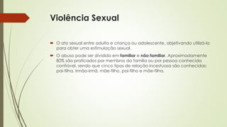 Violência Sexual
 O ato sexual entre adulto e criança ou adolescente, objetivando utilizá-la
para obter uma estimulação sexual.
 O abuso pode ser dividido em familiar e não familiar. Aproximadamente
80% são praticados por membros da família ou por pessoa conhecida
confiável, sendo que cinco tipos de relação incestuosa são conhecidas:
pai-filha, irmão-irmã, mãe-filho, pai-filho e mãe-filha.
 