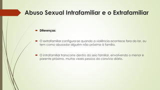 Abuso Sexual Intrafamiliar e o Extrafamiliar
 Diferenças:
 O extrafamiliar configura-se quando a violência acontece fora do lar, ou
tem como abusador alguém não próximo à família.
 O intrafamiliar transcorre dentro do seio familiar, envolvendo o menor e
parente próximo, muitas vezes pessoa do convívio diário.
 