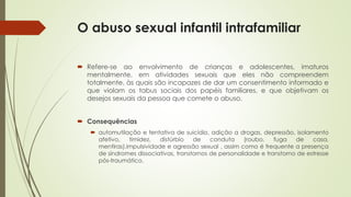 O abuso sexual infantil intrafamiliar
 Refere-se ao envolvimento de crianças e adolescentes, imaturos
mentalmente, em atividades sexuais que eles não compreendem
totalmente, às quais são incapazes de dar um consentimento informado e
que violam os tabus sociais dos papéis familiares, e que objetivam os
desejos sexuais da pessoa que comete o abuso.
 Consequências
 automutilação e tentativa de suicídio, adição a drogas, depressão, isolamento
afetivo, timidez, distúrbio de conduta (roubo, fuga de casa,
mentiras),impulsividade e agressão sexual , assim como é frequente a presença
de síndromes dissociativas, transtornos de personalidade e transtorno de estresse
pós-traumático.
 