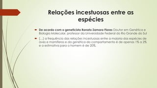 Relações incestuosas entre as
espécies
 De acordo com o geneticista Ranato Zamora Flores Doutor em Genética e
Biologia Molecular, professor da Universidade Federal do Rio Grande do Sul
 […] a frequência das relações incestuosas entre a maioria das espécies de
aves e mamíferos e da genética do comportamento é de apenas 1% a 2%
e a estimativa para o homem é de 20%.
 