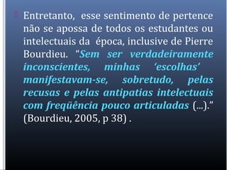  Entretanto, esse sentimento de pertence
não se apossa de todos os estudantes ou
intelectuais da época, inclusive de Pierre
Bourdieu. “Sem ser verdadeiramente
inconscientes, minhas ‘escolhas’
manifestavam-se, sobretudo, pelas
recusas e pelas antipatias intelectuais
com freqüência pouco articuladas (...).”
(Bourdieu, 2005, p 38) .
 