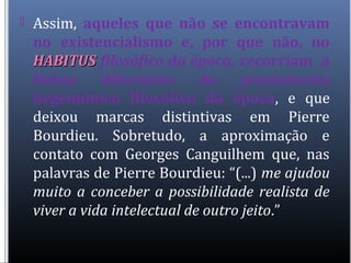  Assim, aqueles que não se encontravam
no existencialismo e, por que não, no
HABITUSHABITUS filosófico da época, recorriam a
linhas diferentes do pensamento
hegemônico filosófico da época, e que
deixou marcas distintivas em Pierre
Bourdieu. Sobretudo, a aproximação e
contato com Georges Canguilhem que, nas
palavras de Pierre Bourdieu: “(...) me ajudou
muito a conceber a possibilidade realista de
viver a vida intelectual de outro jeito.”
 