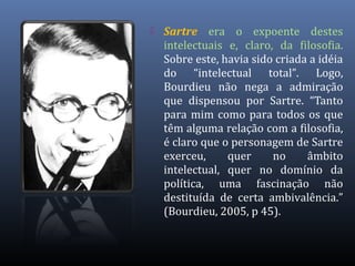 Sartre era o expoente destes
intelectuais e, claro, da filosofia.
Sobre este, havia sido criada a idéia
do “intelectual total”. Logo,
Bourdieu não nega a admiração
que dispensou por Sartre. “Tanto
para mim como para todos os que
têm alguma relação com a filosofia,
é claro que o personagem de Sartre
exerceu, quer no âmbito
intelectual, quer no domínio da
política, uma fascinação não
destituída de certa ambivalência.”
(Bourdieu, 2005, p 45).
 