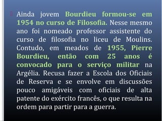  Ainda jovem Bourdieu formou-se em
1954 no curso de Filosofia. Nesse mesmo
ano foi nomeado professor assistente do
curso de filosofia no liceu de Moulins.
Contudo, em meados de 1955, Pierre
Bourdieu, então com 25 anos é
convocado para o serviço militar na
Argélia. Recusa fazer a Escola dos Oficiais
de Reserva e se envolve em discussões
pouco amigáveis com oficiais de alta
patente do exército francês, o que resulta na
ordem para partir para a guerra.
 