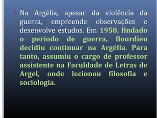  Na Argélia, apesar da violência da
guerra, empreende observações e
desenvolve estudos. Em 1958, findado
o período de guerra, Bourdieu
decidiu continuar na Argélia. Para
tanto, assumiu o cargo de professor
assistente na Faculdade de Letras de
Argel, onde lecionou filosofia e
sociologia.
 