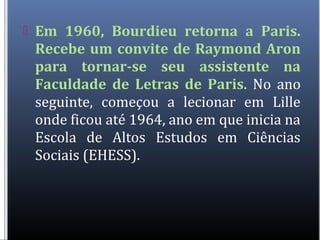  Em 1960, Bourdieu retorna a Paris.
Recebe um convite de Raymond Aron
para tornar-se seu assistente na
Faculdade de Letras de Paris. No ano
seguinte, começou a lecionar em Lille
onde ficou até 1964, ano em que inicia na
Escola de Altos Estudos em Ciências
Sociais (EHESS).
 