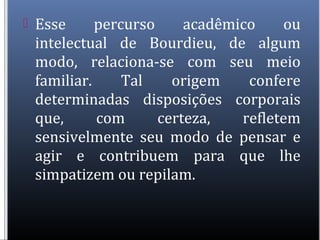  Esse percurso acadêmico ou
intelectual de Bourdieu, de algum
modo, relaciona-se com seu meio
familiar. Tal origem confere
determinadas disposições corporais
que, com certeza, refletem
sensivelmente seu modo de pensar e
agir e contribuem para que lhe
simpatizem ou repilam.
 