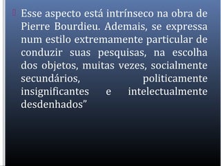  Esse aspecto está intrínseco na obra de
Pierre Bourdieu. Ademais, se expressa
num estilo extremamente particular de
conduzir suas pesquisas, na escolha
dos objetos, muitas vezes, socialmente
secundários, politicamente
insignificantes e intelectualmente
desdenhados”
 