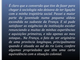  É claro que a conversão que tive de fazer para
chegar à sociologia não deixava de ter ligação
com a minha trajetória social. Passei a maior
parte da juventude numa pequena aldeia
escondida no sudoeste da França. E só pude
satisfazer as exigências da instituição escolar
renunciando a muitas de minhas experiências
e aquisições primeiras, e não apenas ao meu
sotaque... Na França, o fato de ser originário
de uma província longínqua, principalmente
quando é situada ao sul do rio Loire, confere
algumas propriedades que têm uma certa
equivalência com a situação colonial.
 