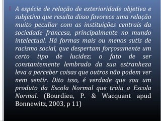  A espécie de relação de exterioridade objetiva e
subjetiva que resulta disso favorece uma relação
muito peculiar com as instituições centrais da
sociedade francesa, principalmente no mundo
intelectual. Há formas mais ou menos sutis de
racismo social, que despertam forçosamente um
certo tipo de lucidez; o fato de ser
constantemente lembrado da sua estranheza
leva a perceber coisas que outros não podem ver
nem sentir. Dito isso, é verdade que sou um
produto da Escola Normal que traiu a Escola
Normal. (Bourdieu, P. & Wacquant apud
Bonnewitz, 2003, p 11)
 