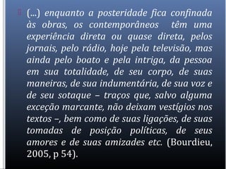  (...) enquanto a posteridade fica confinada
às obras, os contemporâneos têm uma
experiência direta ou quase direta, pelos
jornais, pelo rádio, hoje pela televisão, mas
ainda pelo boato e pela intriga, da pessoa
em sua totalidade, de seu corpo, de suas
maneiras, de sua indumentária, de sua voz e
de seu sotaque – traços que, salvo alguma
exceção marcante, não deixam vestígios nos
textos –, bem como de suas ligações, de suas
tomadas de posição políticas, de seus
amores e de suas amizades etc. (Bourdieu,
2005, p 54).
 