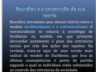  Bourdieu introduziu uma síntese teórica entre o
modelo durkheimiano e o estruturalismo. O
estruturalismo se conecta à sociologia de
Durkheim na medida em que pretende
desvendar justamente o peso das estruturas
sociais por trás das ações dos sujeitos. Na
verdade, trata-se aqui de uma versão mais
radical do modelo de Durkheim, que leva às
últimas conseqüências o ponto de partida
segundo o qual os indivíduos estão submetidos
ao controle das estruturas da sociedade.
 