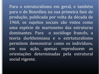  Para o estruturalismo em geral, e também
para o de Bourdieu na sua primeira fase de
produção, publicada por volta da década de
1960, os sujeitos sociais são vistos como
uma espécie de marionetes das estruturas
dominantes. Para o sociólogo francês, a
teoria durkheimiana e o estrtuturalismo
permitem demonstrar como os indivíduos,
em sua ação, apenas reproduzem as
orientações determinadas pela estrutural
social vigente.
 