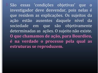  São essas ‘condições objetivas’ que o
investigador deve desvendar, pois nelas é
que residem as explicações. Os sujeitos da
ação estão ausentes daquele nível da
sociedade em que são objetivamente
determinadas as ações. O sujeito não existe.
O que chamamos de ação, para Bourdieu,
é na verdade o processo pela qual as
estruturas se reproduzem.
 
