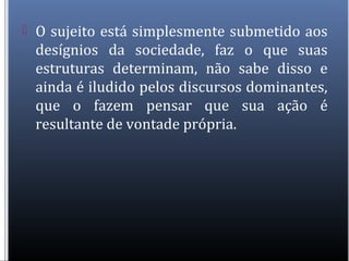  O sujeito está simplesmente submetido aos
desígnios da sociedade, faz o que suas
estruturas determinam, não sabe disso e
ainda é iludido pelos discursos dominantes,
que o fazem pensar que sua ação é
resultante de vontade própria.
 
