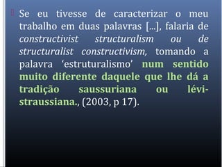  Se eu tivesse de caracterizar o meu
trabalho em duas palavras [...], falaria de
constructivist structuralism ou de
structuralist constructivism, tomando a
palavra ‘estruturalismo’ num sentido
muito diferente daquele que lhe dá a
tradição saussuriana ou lévi-
straussiana., (2003, p 17).
 