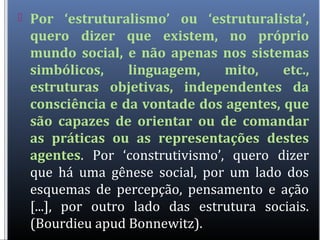  Por ‘estruturalismo’ ou ‘estruturalista’,
quero dizer que existem, no próprio
mundo social, e não apenas nos sistemas
simbólicos, linguagem, mito, etc.,
estruturas objetivas, independentes da
consciência e da vontade dos agentes, que
são capazes de orientar ou de comandar
as práticas ou as representações destes
agentes. Por ‘construtivismo’, quero dizer
que há uma gênese social, por um lado dos
esquemas de percepção, pensamento e ação
[...], por outro lado das estrutura sociais.
(Bourdieu apud Bonnewitz).
 