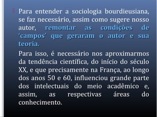  Para entender a sociologia bourdieusiana,
se faz necessário, assim como sugere nosso
autor, remontar as condições deremontar as condições de
‘campos’ que geraram o autor e sua‘campos’ que geraram o autor e sua
teoria.teoria.
Para isso, é necessário nos aproximarmos
da tendência científica, do início do século
XX, e que precisamente na França, ao longo
dos anos 50 e 60, influenciou grande parte
dos intelectuais do meio acadêmico e,
assim, as respectivas áreas do
conhecimento.
 