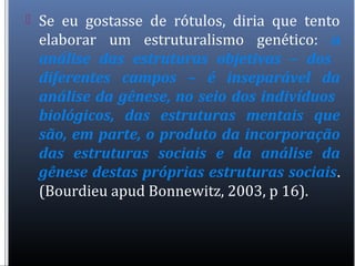  Se eu gostasse de rótulos, diria que tento
elaborar um estruturalismo genético: a
análise das estruturas objetivas – dos
diferentes campos – é inseparável da
análise da gênese, no seio dos indivíduos
biológicos, das estruturas mentais que
são, em parte, o produto da incorporação
das estruturas sociais e da análise da
gênese destas próprias estruturas sociais.
(Bourdieu apud Bonnewitz, 2003, p 16).
 