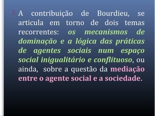  A contribuição de Bourdieu, se
articula em torno de dois temas
recorrentes: os mecanismos de
dominação e a lógica das práticas
de agentes sociais num espaço
social inigualitário e conflituoso, ou
ainda, sobre a questão da mediação
entre o agente social e a sociedade.
 