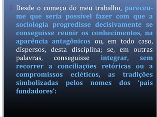  Desde o começo do meu trabalho, pareceu-
me que seria possível fazer com que a
sociologia progredisse decisivamente se
conseguisse reunir os conhecimentos, na
aparência antagônicos ou, em todo caso,
dispersos, desta disciplina; se, em outras
palavras, conseguisse integrar, sem
recorrer a conciliações retóricas ou a
compromissos ecléticos, as tradições
simbolizadas pelos nomes dos ‘pais
fundadores’:
 