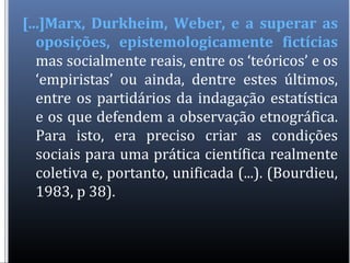 [...]Marx, Durkheim, Weber, e a superar as
oposições, epistemologicamente fictícias
mas socialmente reais, entre os ‘teóricos’ e os
‘empiristas’ ou ainda, dentre estes últimos,
entre os partidários da indagação estatística
e os que defendem a observação etnográfica.
Para isto, era preciso criar as condições
sociais para uma prática científica realmente
coletiva e, portanto, unificada (...). (Bourdieu,
1983, p 38).
 