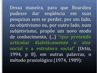  Dessa maneira, para que Bourdieu
pudesse dar seqüência em suas
pesquisas sem se perder, por um lado,
no objetivismo ou, por outro lado, num
subjetivismo, propõe um novo modo
de conhecimento, (...) “que pretende
articular dialeticamente o ator
social e a estrutura social” (Ortiz,
1994, p 8), em outras palavras, o
método praxiológico (1974, 1989):
 