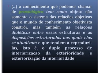  (...) o conhecimento que podemos chamar
de praxiológico tem como objeto não
somente o sistema das relações objetivas
que o mundo de conhecimento objetivista
constrói, mas também as relações
dialéticas entre essas estruturas e as
disposições estruturadas nas quais elas
se atualizam e que tendem a reproduzi-
las, isto é, o duplo processo de
interiorização da exterioridade e
exteriorização da interioridade:
 