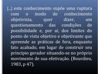 [...] este conhecimento supõe uma ruptura
com o modo de conhecimento
objetivista, quer dizer, um
questionamento das condições de
possibilidade e, por aí, dos limites do
ponto de vista objetivo e objetivante que
apreende as práticas de fora, enquanto
fato acabado, em lugar de construir seu
principio gerador situando-se no próprio
movimento de sua efetivação. (Bourdieu,
1983, p 47).
 
