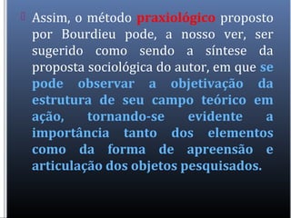  Assim, o método praxiológico proposto
por Bourdieu pode, a nosso ver, ser
sugerido como sendo a síntese da
proposta sociológica do autor, em que se
pode observar a objetivação da
estrutura de seu campo teórico em
ação, tornando-se evidente a
importância tanto dos elementos
como da forma de apreensão e
articulação dos objetos pesquisados.
 