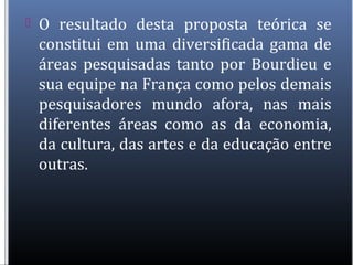  O resultado desta proposta teórica se
constitui em uma diversificada gama de
áreas pesquisadas tanto por Bourdieu e
sua equipe na França como pelos demais
pesquisadores mundo afora, nas mais
diferentes áreas como as da economia,
da cultura, das artes e da educação entre
outras.
 