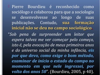  Pierre Bourdieu é reconhecido como
sociólogo e colaborou para que a sociologia
se desenvolvesse ao longo de suas
publicações. Contudo, sua formaçãosua formação
inicial não se deu no campo sociológicoinicial não se deu no campo sociológico..
“Sob pena de surpreender um leitor que
espera talvez me ver começar pelo começo,
isto é, pela evocação de meus primeiros anos
e do universo social da minha infância, eis
por que devo, como exige o bom método,
examinar de início o estado do campo no
momento em que nele ingressei, por
volta dos anos 50”. (Bourdieu, 2005, p 40).
 