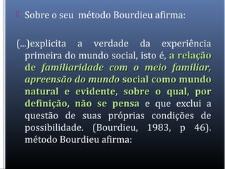  Sobre o seu método Bourdieu afirma:
(...)explicita a verdade da experiência
primeira do mundo social, isto é, a relaçãoa relação
dede familiaridade com o meio familiar,familiaridade com o meio familiar,
apreensão do mundoapreensão do mundo social como mundosocial como mundo
natural e evidente, sobre o qual, pornatural e evidente, sobre o qual, por
definição, não se pensadefinição, não se pensa e que exclui a
questão de suas próprias condições de
possibilidade. (Bourdieu, 1983, p 46).
método Bourdieu afirma:
 