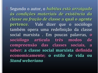  Segundo o autor, o habitus está arraigadohabitus está arraigado
às condições materiais de existência daàs condições materiais de existência da
classe ou fração declasse ou fração de classe a qual o agenteclasse a qual o agente
pertence.pertence. Vale dizer que o sociólogo
também opera uma redefinição da classe
social marxista . Em poucas palavras, oo
sociólogo articula três modos desociólogo articula três modos de
compreensão das classes sociais, acompreensão das classes sociais, a
sabersaber: a classe social marxista: a classe social marxista definidadefinida
economicamente;economicamente; o estilo de vida ouo estilo de vida ou
Stand weberianoStand weberiano
 