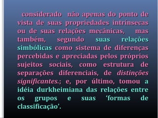 considerado não apenas do ponto deconsiderado não apenas do ponto de
vista de suas propriedades intrínsecasvista de suas propriedades intrínsecas
ou de suas relações mecânicas, masou de suas relações mecânicas, mas
também, segundotambém, segundo suas relaçõessuas relações
simbólicassimbólicas como sistema de diferençascomo sistema de diferenças
percebidas e apreciadas pelos própriospercebidas e apreciadas pelos próprios
sujeitos sociais, como estrutura desujeitos sociais, como estrutura de
separações diferenciais, deseparações diferenciais, de distinçõesdistinções
significantes.significantes.; e, por último, tomou; e, por último, tomou aa
idéia durkheimiana das relações entreidéia durkheimiana das relações entre
os grupos e suas ‘formas deos grupos e suas ‘formas de
classificação’.classificação’.
 