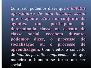  Com isso, podemos dizer que oo habitushabitus
aproxima-se de uma herança socialaproxima-se de uma herança social
que o agente e/ou um conjunto deque o agente e/ou um conjunto de
agentes, que participam deagentes, que participam de
determinada classe ou estrato dedeterminada classe ou estrato de
classe social, recebem durante,classe social, recebem durante,
podemos dizer, o processo depodemos dizer, o processo de
socialização ou o processo desocialização ou o processo de
aprendizagem.aprendizagem. Com efeito, o conceito
de habitus permite compreender de que
maneira o homem se torna um ser
social.
 