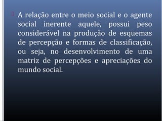  A relação entre o meio social e o agente
social inerente aquele, possui peso
considerável na produção de esquemas
de percepção e formas de classificação,
ou seja, no desenvolvimento de uma
matriz de percepções e apreciações do
mundo social.
 