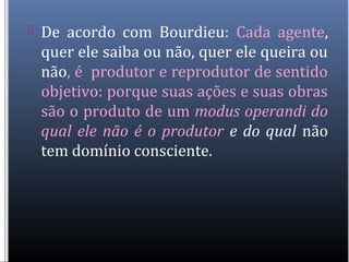  De acordo com Bourdieu: Cada agente,
quer ele saiba ou não, quer ele queira ou
não, é produtor e reprodutor de sentido
objetivo: porque suas ações e suas obras
são o produto de um modus operandi do
qual ele não é o produtor e do qual não
tem domínio consciente.
 