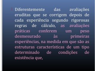  Diferentemente das avaliações
eruditas que se corrigem depois de
cada experiência segundo rigorosas
regras de cálculo, as avaliações
práticas conferem um peso
desmesurado às primeiras
experiências, na medida em que são as
estruturas características de um tipo
determinado de condições de
existência que,
 