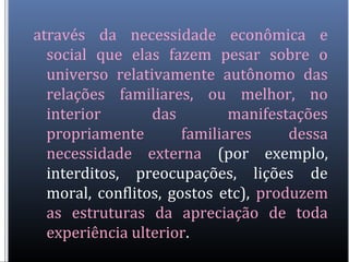 através da necessidade econômica e
social que elas fazem pesar sobre o
universo relativamente autônomo das
relações familiares, ou melhor, no
interior das manifestações
propriamente familiares dessa
necessidade externa (por exemplo,
interditos, preocupações, lições de
moral, conflitos, gostos etc), produzem
as estruturas da apreciação de toda
experiência ulterior.
 