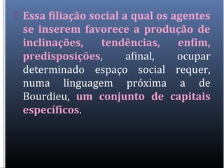  Essa filiação social a qual os agentes
se inserem favorece a produção de
inclinações, tendências, enfim,
predisposições, afinal, ocupar
determinado espaço social requer,
numa linguagem próxima a de
Bourdieu, um conjunto de capitais
específicos.
 