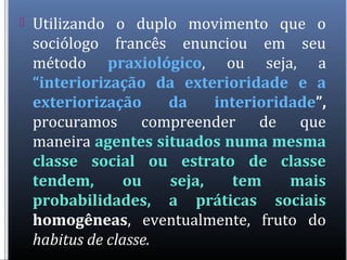  Utilizando o duplo movimento que o
sociólogo francês enunciou em seu
método praxiológico, ou seja, a
“interiorização da exterioridade e a
exteriorização da interioridade”,
procuramos compreender de que
maneira agentes situados numa mesma
classe social ou estrato de classe
tendem, ou seja, tem mais
probabilidades, a práticas sociais
homogêneas, eventualmente, fruto do
habitus de classe.
 