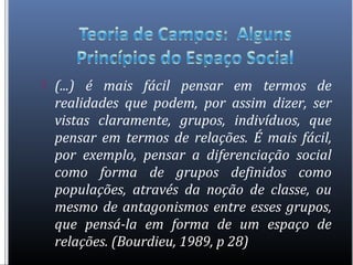  (...) é mais fácil pensar em termos de
realidades que podem, por assim dizer, ser
vistas claramente, grupos, indivíduos, que
pensar em termos de relações. É mais fácil,
por exemplo, pensar a diferenciação social
como forma de grupos definidos como
populações, através da noção de classe, ou
mesmo de antagonismos entre esses grupos,
que pensá-la em forma de um espaço de
relações. (Bourdieu, 1989, p 28)
 