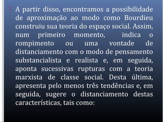  A partir disso, encontramos a possibilidade
de aproximação ao modo como Bourdieu
construiu sua teoria do espaço social. Assim,
num primeiro momento, indica o
rompimento ou uma vontade de
distanciamento com o modo de pensamento
substancialista e realista e, em seguida,
aponta sucessivas rupturas com a teoria
marxista de classe social. Desta última,
apresenta pelo menos três tendências e, em
seguida, sugere o distanciamento destas
características, tais como:
 