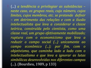  (...) a tendência a privilegiar as substâncias –
neste caso, os grupos reais, cujo número, cujos
limites, cujos membros, etc. se pretende definir
– em detrimento das relações e com a ilusão
intelectualista que leva a considerar a classe
teórica, construída pelo cientista, como uma
classe real, um grupo efetivamente mobilizado;
ruptura com o economicismo que leva a
reduzir o campo social (...) unicamente ao
campo econômico (...); por fim, com o
objetivismo, que caminha lado a lado com o
intelectualismo e que leva a ignorar as lutas
simbólicas desenvolvidas nos diferentes campos
(...). (Bourdieu, 1989, p 133)
 